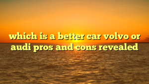 which is a better car volvo or audi pros and cons revealed